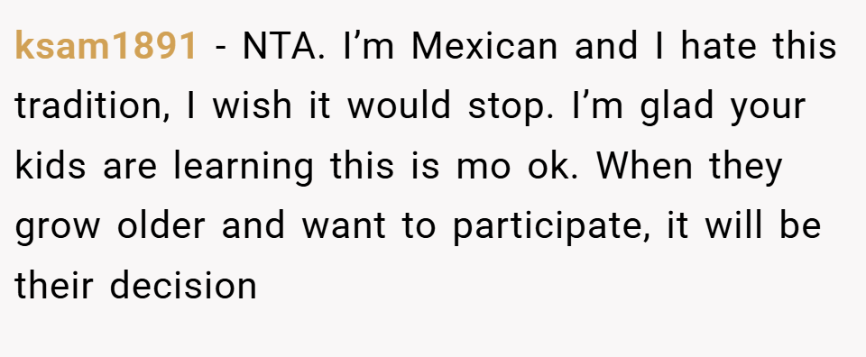 ksam1891 − NTA. I’m Mexican and I hate this tradition, I wish it would stop. I’m glad your kids are learning this is mo ok. When they grow older and want to participate, it will be their decision