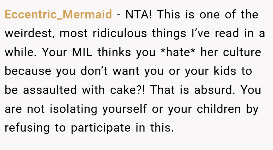 Eccentric_Mermaid − NTA! This is one of the weirdest, most ridiculous things I’ve read in a while. Your MIL thinks you *hate* her culture because you don’t want you or your kids to be assaulted with cake?! That is absurd. You are not isolating yourself or your children by refusing to participate in this.
