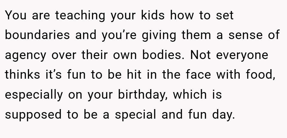You are teaching your kids how to set boundaries and you’re giving them a sense of agency over their own bodies. Not everyone thinks it’s fun to be hit in the face with food, especially on your birthday, which is supposed to be a special and fun day.