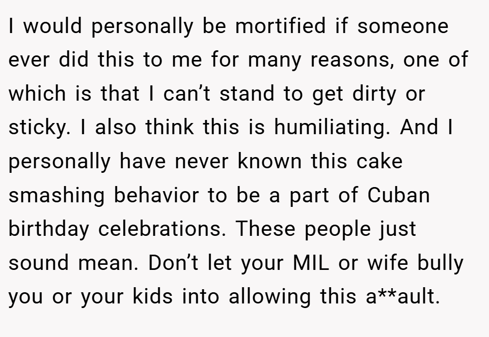I would personally be mortified if someone ever did this to me for many reasons, one of which is that I can’t stand to get dirty or sticky. I also think this is humiliating. And I personally have never known this cake smashing behavior to be a part of Cuban birthday celebrations. These people just sound mean. Don’t let your MIL or wife bully you or your kids into allowing this a**ault.