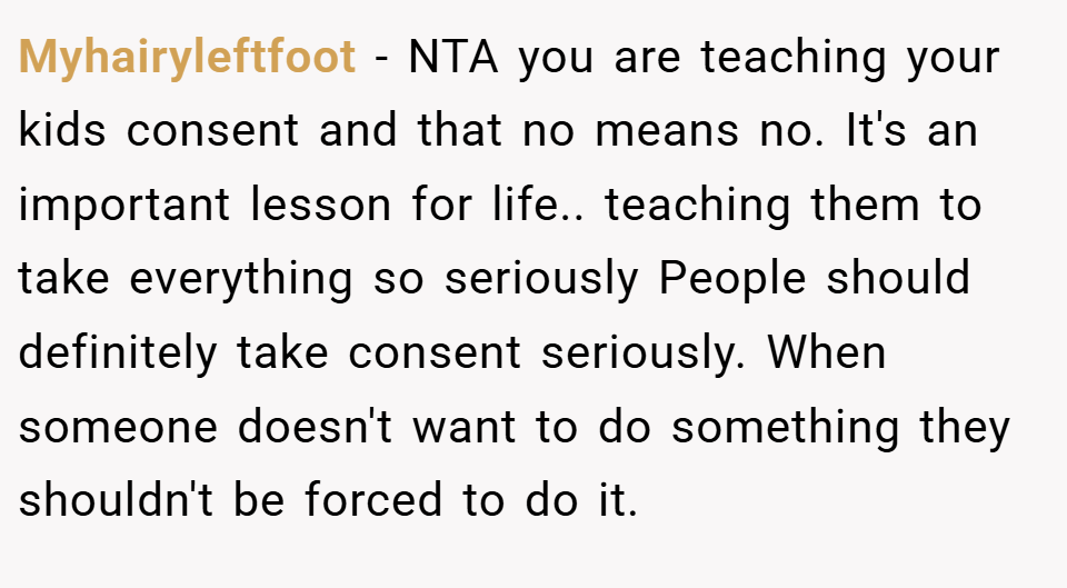 Myhairyleftfoot − NTA you are teaching your kids consent and that no means no. It's an important lesson for life.. teaching them to take everything so seriously People should definitely take consent seriously. When someone doesn't want to do something they shouldn't be forced to do it.