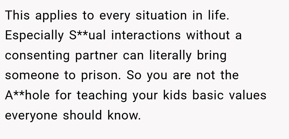 This applies to every situation in life. Especially S**ual interactions without a consenting partner can literally bring someone to prison. So you are not the A**hole for teaching your kids basic values everyone should know.