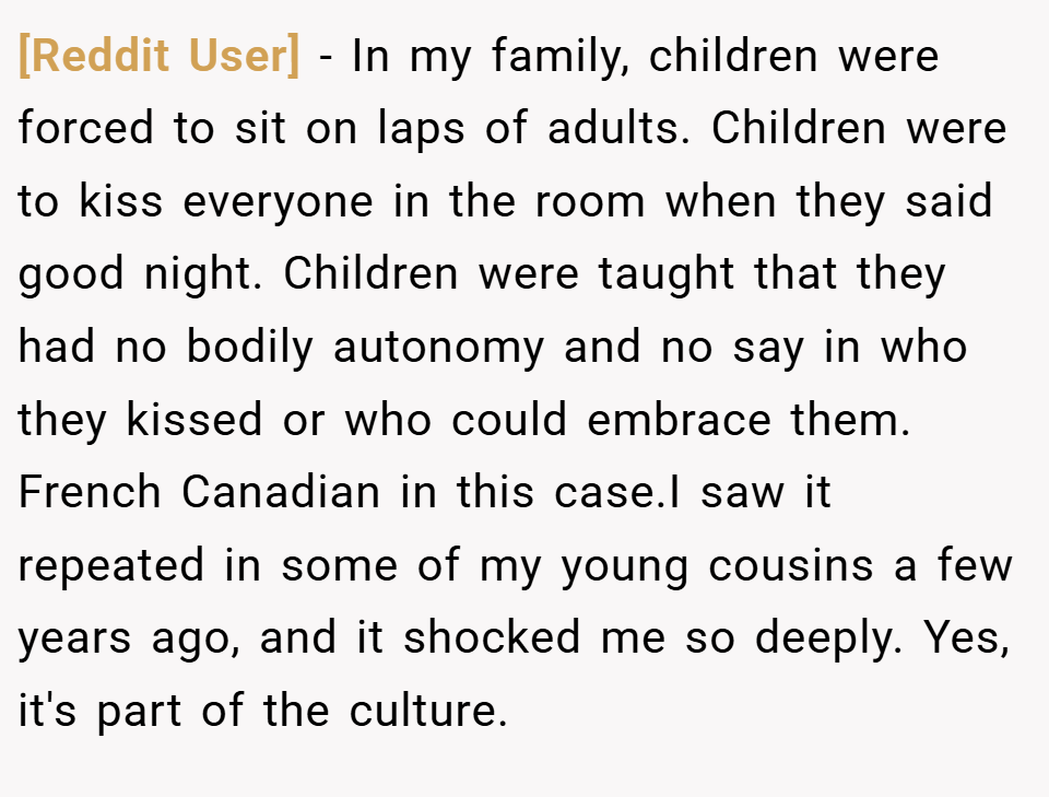 [Reddit User] − In my family, children were forced to sit on laps of adults. Children were to kiss everyone in the room when they said good night. Children were taught that they had no bodily autonomy and no say in who they kissed or who could embrace them. French Canadian in this case.I saw it repeated in some of my young cousins a few years ago, and it shocked me so deeply. Yes, it's part of the culture.