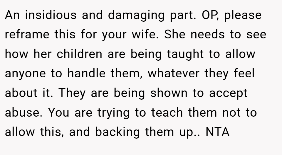 An insidious and damaging part. OP, please reframe this for your wife. She needs to see how her children are being taught to allow anyone to handle them, whatever they feel about it. They are being shown to accept abuse. You are trying to teach them not to allow this, and backing them up.. NTA
