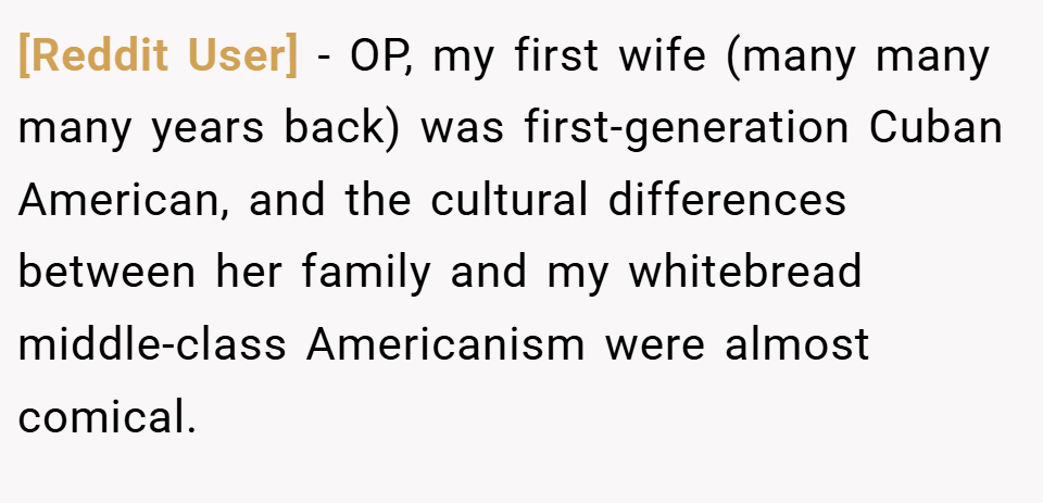 [Reddit User] − OP, my first wife (many many many years back) was first-generation Cuban American, and the cultural differences between her family and my whitebread middle-class Americanism were almost comical.
