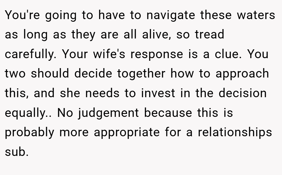You're going to have to navigate these waters as long as they are all alive, so tread carefully. Your wife's response is a clue. You two should decide together how to approach this, and she needs to invest in the decision equally.. No judgement because this is probably more appropriate for a relationships sub.