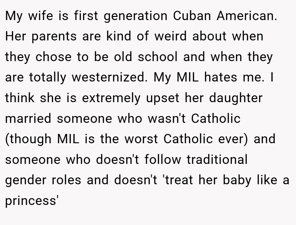 My wife is first generation Cuban American. Her parents are kind of weird about when they chose to be old school and when they are totally westernized. My MIL hates me. I think she is extremely upset her daughter married someone who wasn't Catholic (though MIL is the worst Catholic ever) and someone who doesn't follow traditional gender roles and doesn't 'treat her baby like a princess'