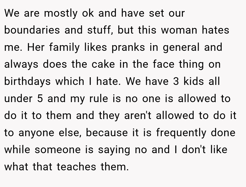 We are mostly ok and have set our boundaries and stuff, but this woman hates me. Her family likes pranks in general and always does the cake in the face thing on birthdays which I hate. We have 3 kids all under 5 and my rule is no one is allowed to do it to them and they aren't allowed to do it to anyone else, because it is frequently done while someone is saying no and I don't like what that teaches them.