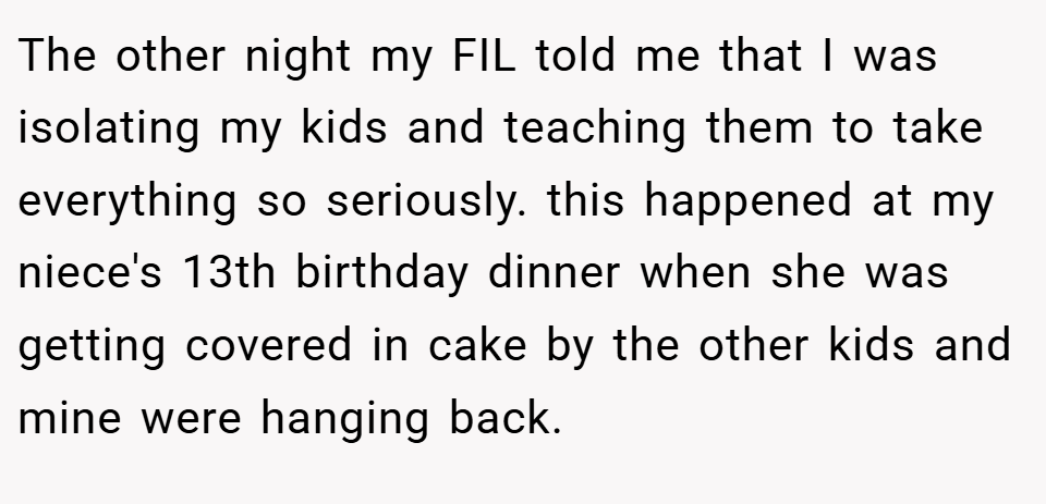 The other night my FIL told me that I was isolating my kids and teaching them to take everything so seriously. this happened at my niece's 13th birthday dinner when she was getting covered in cake by the other kids and mine were hanging back.