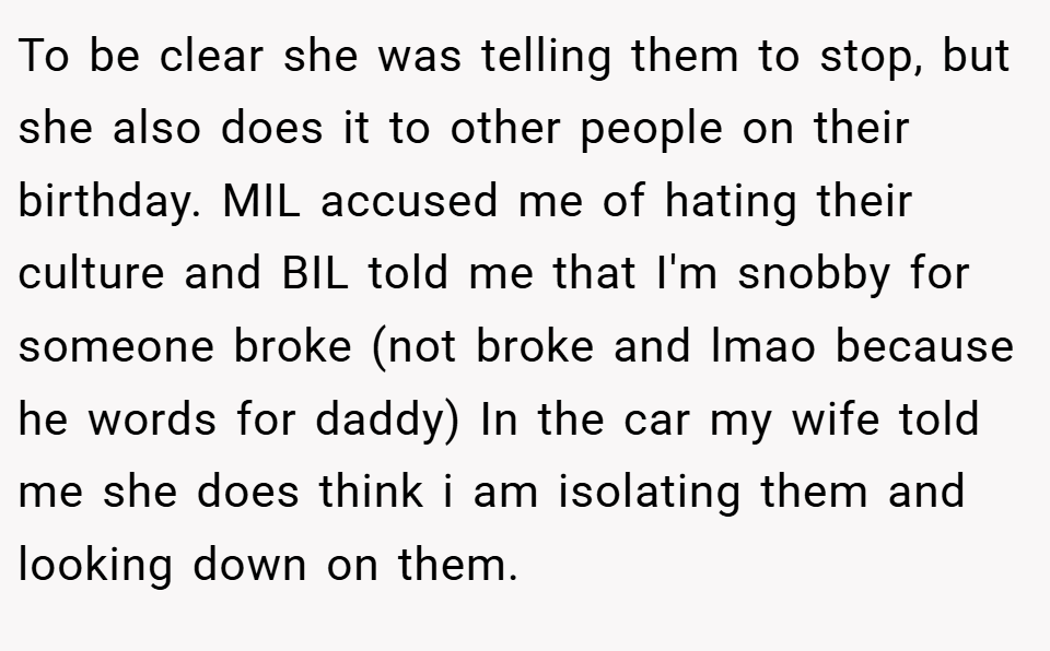 To be clear she was telling them to stop, but she also does it to other people on their birthday. MIL accused me of hating their culture and BIL told me that I'm snobby for someone broke (not broke and lmao because he words for daddy) In the car my wife told me she does think i am isolating them and looking down on them.