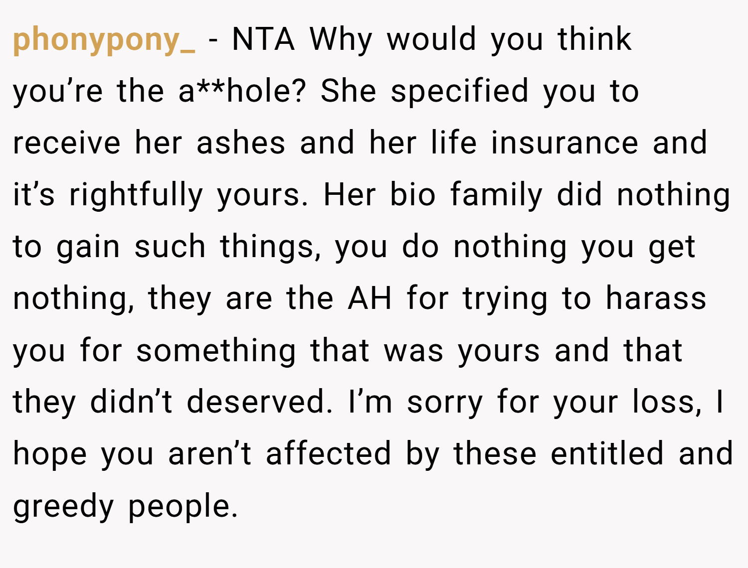 phonypony_ − NTA Why would you think you’re the a**hole? She specified you to receive her ashes and her life insurance and it’s rightfully yours. Her bio family did nothing to gain such things, you do nothing you get nothing, they are the AH for trying to harass you for something that was yours and that they didn’t deserved. I’m sorry for your loss, I hope you aren’t affected by these entitled and greedy people.