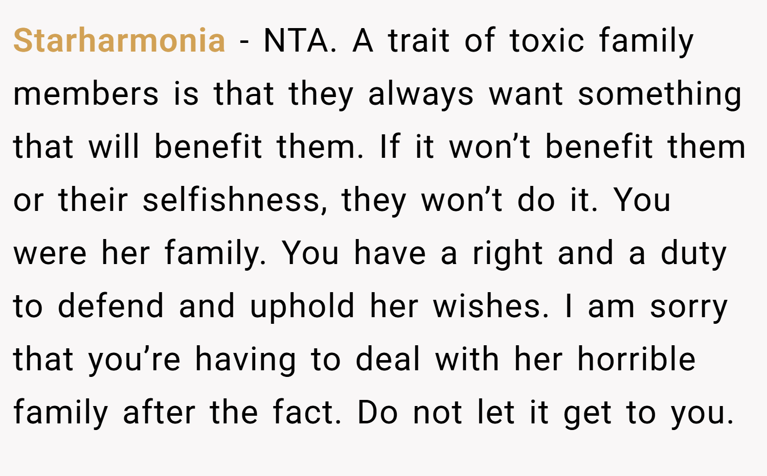 Starharmonia − NTA. A trait of toxic family members is that they always want something that will benefit them. If it won’t benefit them or their selfishness, they won’t do it. You were her family. You have a right and a duty to defend and uphold her wishes. I am sorry that you’re having to deal with her horrible family after the fact. Do not let it get to you.