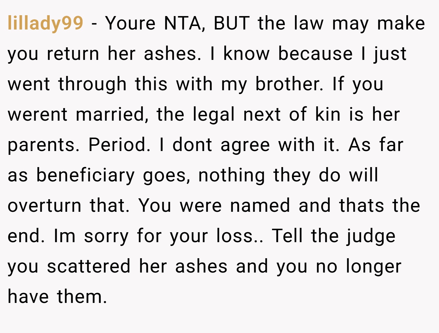 lillady99 − Youre NTA, BUT the law may make you return her ashes. I know because I just went through this with my brother. If you werent married, the legal next of kin is her parents. Period. I dont agree with it. As far as beneficiary goes, nothing they do will overturn that. You were named and thats the end. Im sorry for your loss.. Tell the judge you scattered her ashes and you no longer have them.