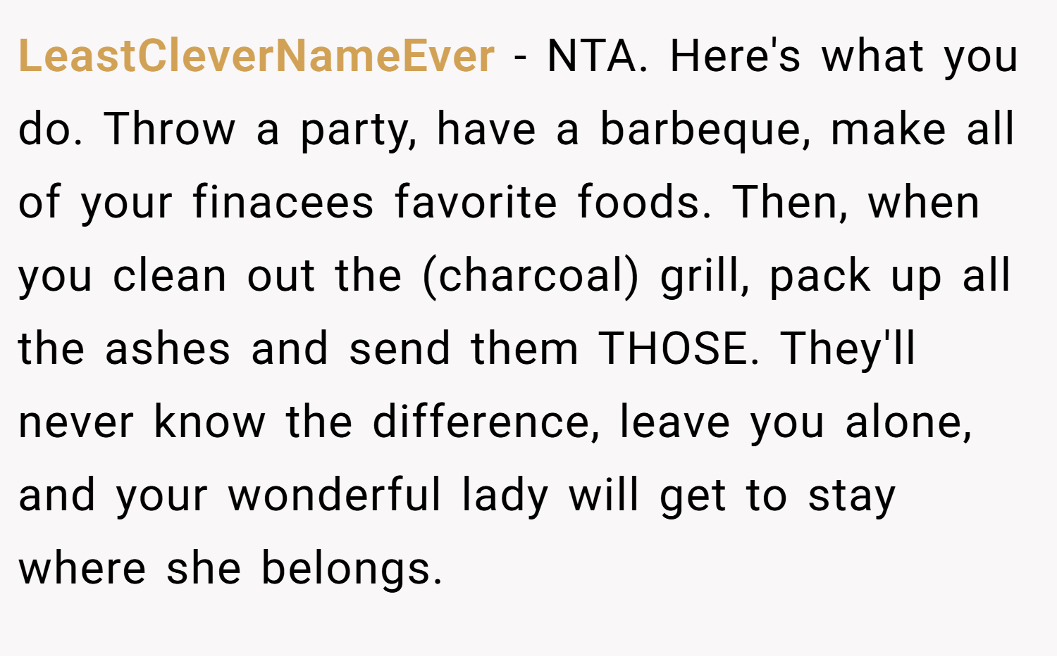 LeastCleverNameEver − NTA. Here's what you do. Throw a party, have a barbeque, make all of your finacees favorite foods. Then, when you clean out the (charcoal) grill, pack up all the ashes and send them THOSE. They'll never know the difference, leave you alone, and your wonderful lady will get to stay where she belongs.