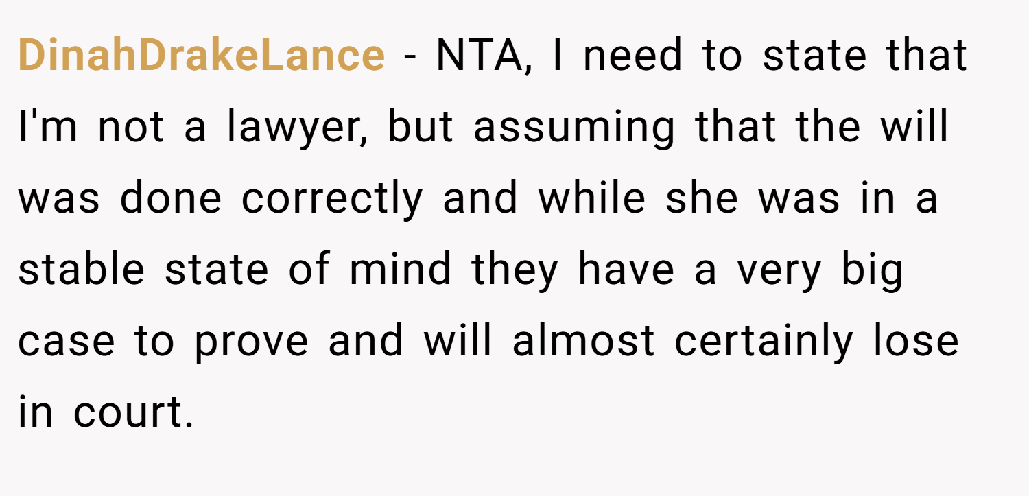 DinahDrakeLance − NTA, I need to state that I'm not a lawyer, but assuming that the will was done correctly and while she was in a stable state of mind they have a very big case to prove and will almost certainly lose in court.