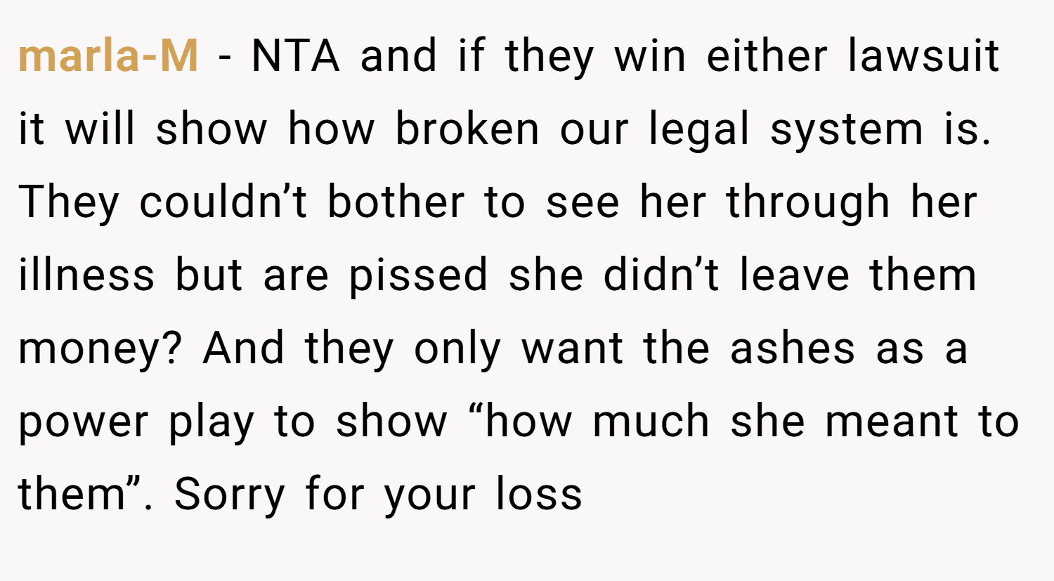 marla-M − NTA and if they win either lawsuit it will show how broken our legal system is. They couldn’t bother to see her through her illness but are pissed she didn’t leave them money? And they only want the ashes as a power play to show “how much she meant to them”. Sorry for your loss