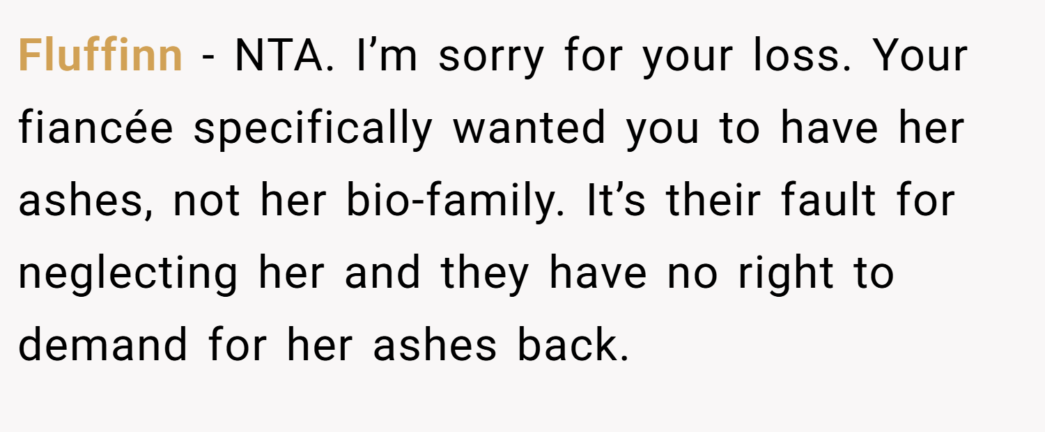 Fluffinn − NTA. I’m sorry for your loss. Your fiancée specifically wanted you to have her ashes, not her bio-family. It’s their fault for neglecting her and they have no right to demand for her ashes back.