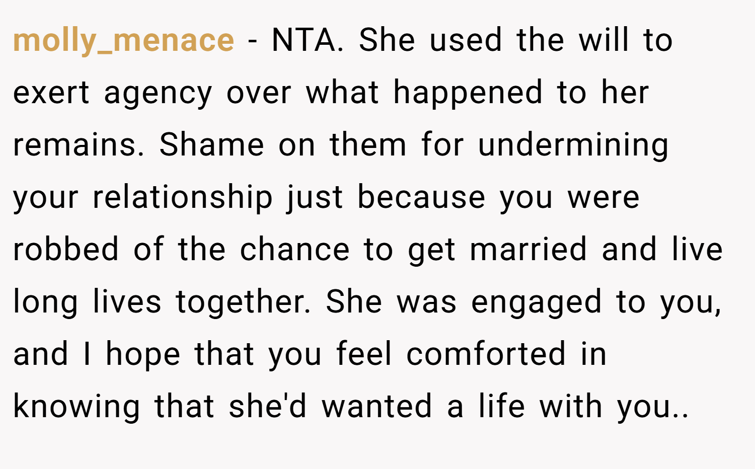 molly_menace − NTA. She used the will to exert agency over what happened to her remains. Shame on them for undermining your relationship just because you were robbed of the chance to get married and live long lives together. She was engaged to you, and I hope that you feel comforted in knowing that she'd wanted a life with you..