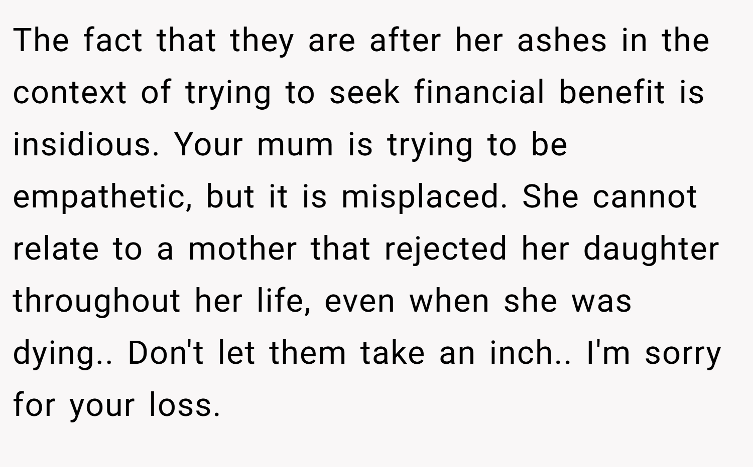 The fact that they are after her ashes in the context of trying to seek financial benefit is insidious. Your mum is trying to be empathetic, but it is misplaced. She cannot relate to a mother that rejected her daughter throughout her life, even when she was dying.. Don't let them take an inch.. I'm sorry for your loss.