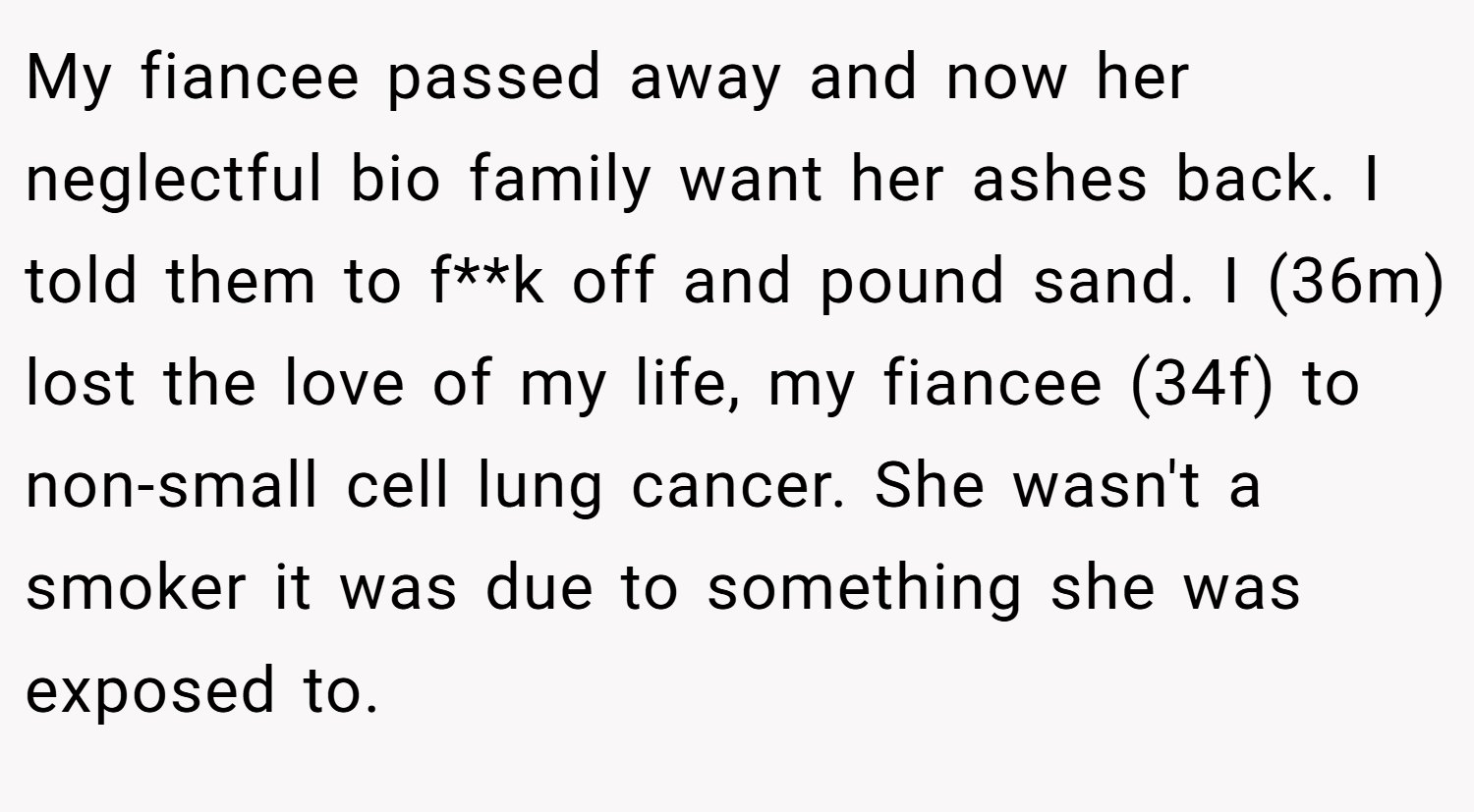 My fiancee passed away and now her neglectful bio family want her ashes back. I told them to f**k off and pound sand. I (36m) lost the love of my life, my fiancee (34f) to non-small cell lung cancer. She wasn't a smoker it was due to something she was exposed to.