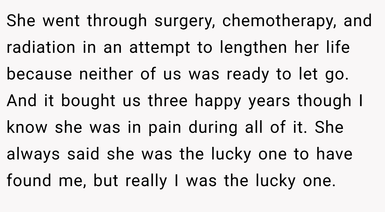 She went through surgery, chemotherapy, and radiation in an attempt to lengthen her life because neither of us was ready to let go. And it bought us three happy years though I know she was in pain during all of it. She always said she was the lucky one to have found me, but really I was the lucky one.