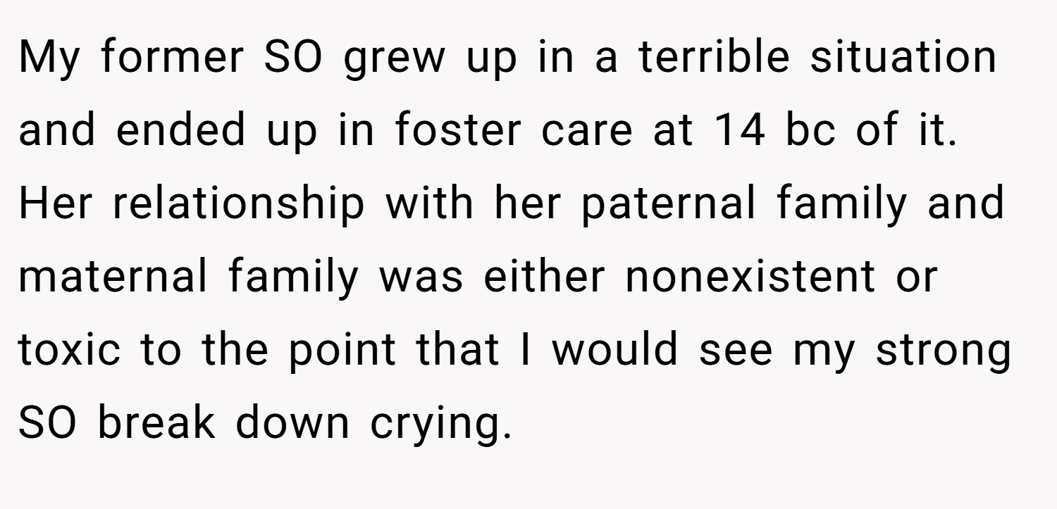 My former SO grew up in a terrible situation and ended up in foster care at 14 bc of it. Her relationship with her paternal family and maternal family was either nonexistent or toxic to the point that I would see my strong SO break down crying.