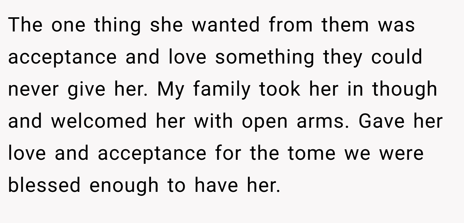 The one thing she wanted from them was acceptance and love something they could never give her. My family took her in though and welcomed her with open arms. Gave her love and acceptance for the tome we were blessed enough to have her.