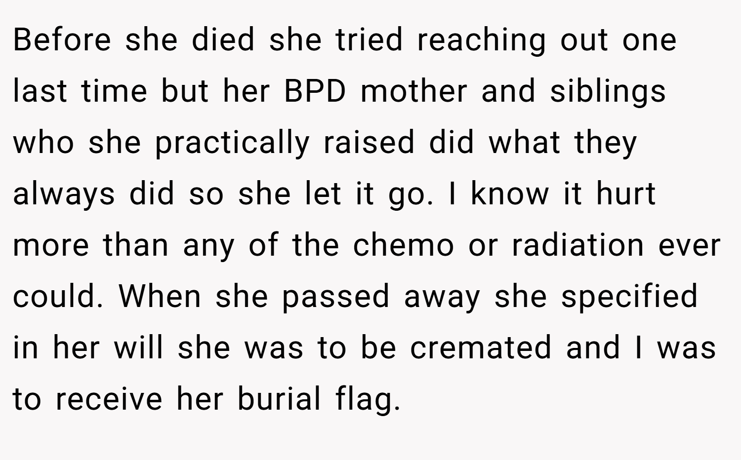Before she died she tried reaching out one last time but her BPD mother and siblings who she practically raised did what they always did so she let it go. I know it hurt more than any of the chemo or radiation ever could. When she passed away she specified in her will she was to be cremated and I was to receive her burial flag.