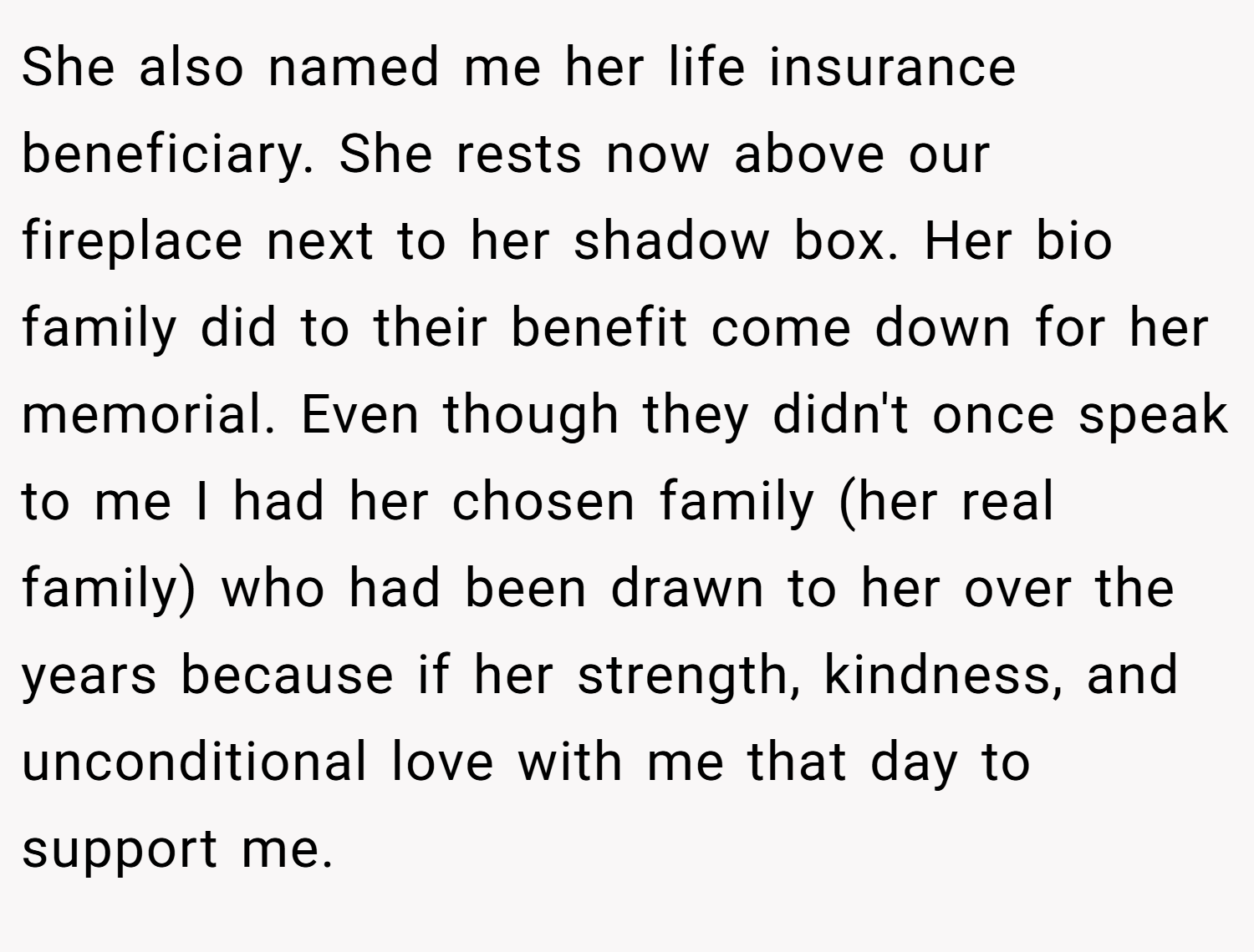She also named me her life insurance beneficiary. She rests now above our fireplace next to her shadow box. Her bio family did to their benefit come down for her memorial. Even though they didn't once speak to me I had her chosen family (her real family) who had been drawn to her over the years because if her strength, kindness, and unconditional love with me that day to support me.