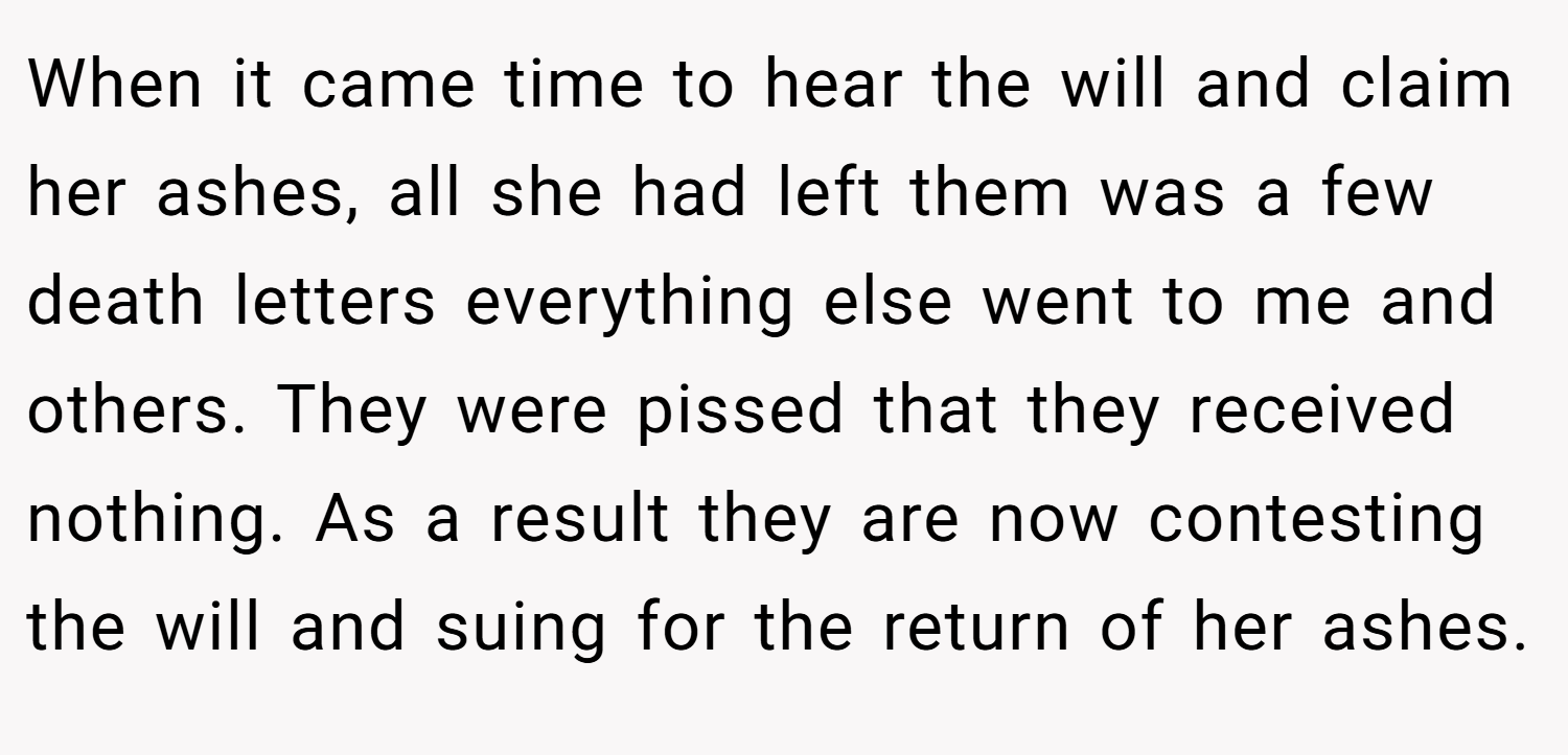 When it came time to hear the will and claim her ashes, all she had left them was a few death letters everything else went to me and others. They were pissed that they received nothing. As a result they are now contesting the will and suing for the return of her ashes.