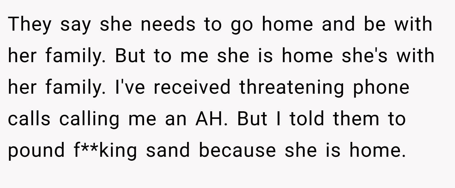 They say she needs to go home and be with her family. But to me she is home she's with her family. I've received threatening phone calls calling me an AH. But I told them to pound f**king sand because she is home.