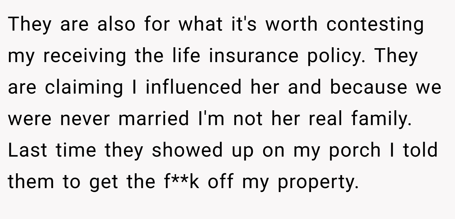 They are also for what it's worth contesting my receiving the life insurance policy. They are claiming I influenced her and because we were never married I'm not her real family. Last time they showed up on my porch I told them to get the f**k off my property.