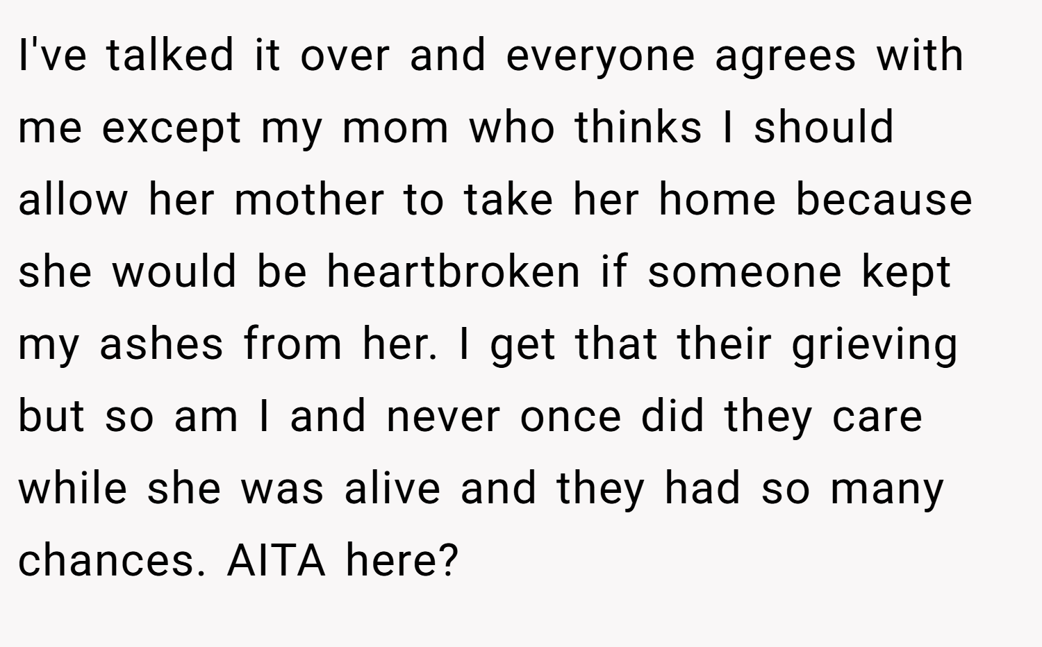 I've talked it over and everyone agrees with me except my mom who thinks I should allow her mother to take her home because she would be heartbroken if someone kept my ashes from her. I get that their grieving but so am I and never once did they care while she was alive and they had so many chances. AITA here?