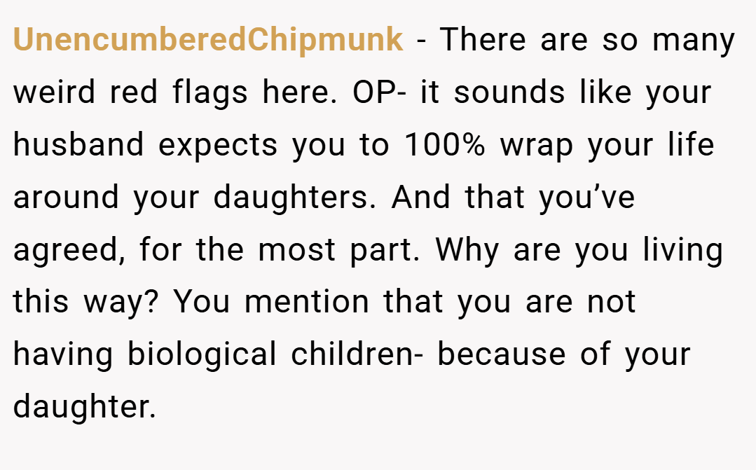 UnencumberedChipmunk − There are so many weird red flags here. OP- it sounds like your husband expects you to 100% wrap your life around your daughters. And that you’ve agreed, for the most part. Why are you living this way? You mention that you are not having biological children- because of your daughter.
