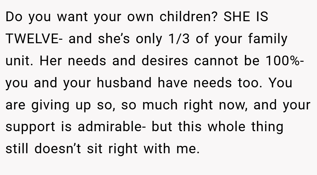 Do you want your own children? SHE IS TWELVE- and she’s only 1/3 of your family unit. Her needs and desires cannot be 100%- you and your husband have needs too. You are giving up so, so much right now, and your support is admirable- but this whole thing still doesn’t sit right with me.