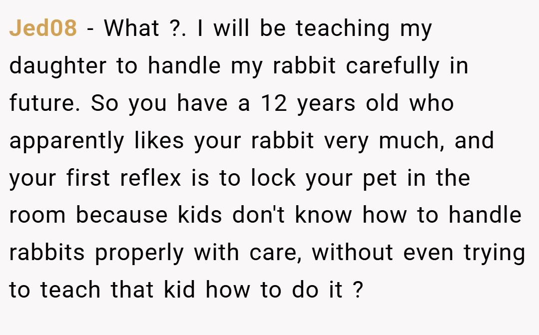 Jed08 − What ?. I will be teaching my daughter to handle my rabbit carefully in future. So you have a 12 years old who apparently likes your rabbit very much, and your first reflex is to lock your pet in the room because kids don't know how to handle rabbits properly with care, without even trying to teach that kid how to do it ?