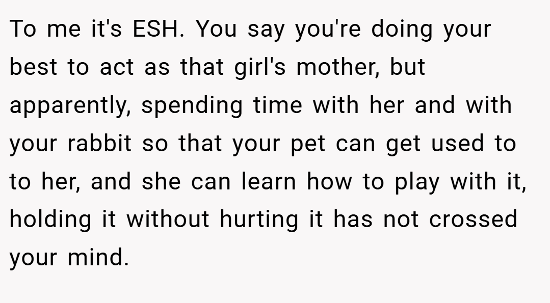 To me it's ESH. You say you're doing your best to act as that girl's mother, but apparently, spending time with her and with your rabbit so that your pet can get used to to her, and she can learn how to play with it, holding it without hurting it has not crossed your mind.