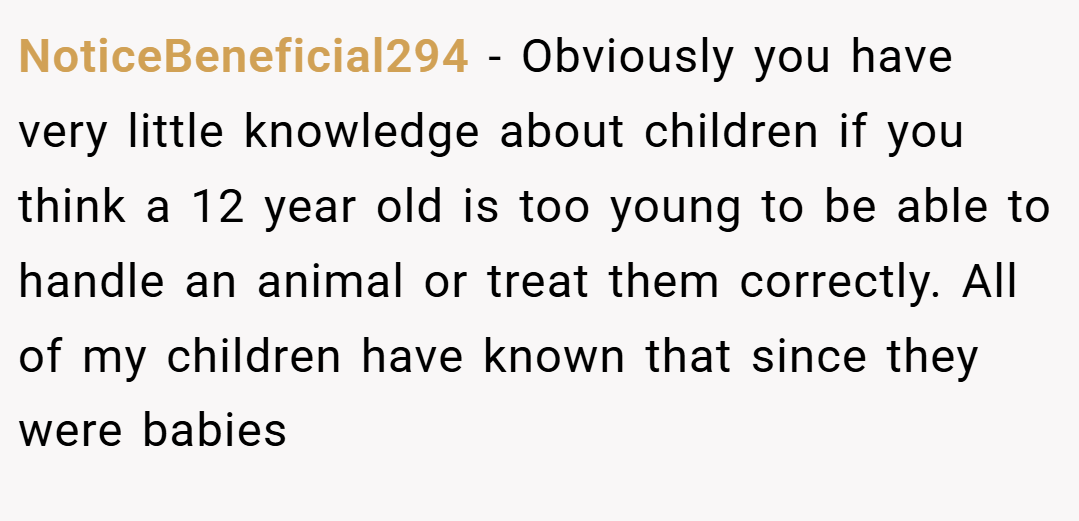 NoticeBeneficial294 − Obviously you have very little knowledge about children if you think a 12 year old is too young to be able to handle an animal or treat them correctly. All of my children have known that since they were babies