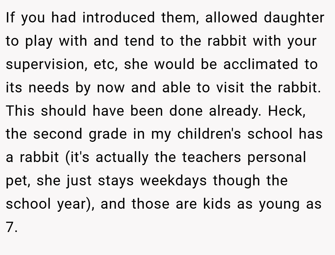 If you had introduced them, allowed daughter to play with and tend to the rabbit with your supervision, etc, she would be acclimated to its needs by now and able to visit the rabbit. This should have been done already. Heck, the second grade in my children's school has a rabbit (it's actually the teachers personal pet, she just stays weekdays though the school year), and those are kids as young as 7.
