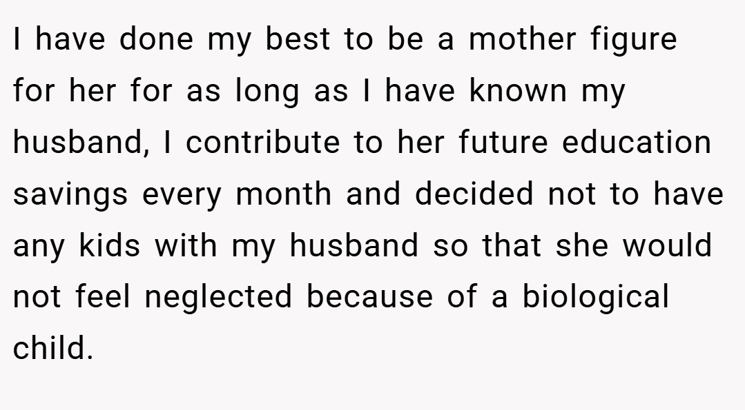 I have done my best to be a mother figure for her for as long as I have known my husband, I contribute to her future education savings every month and decided not to have any kids with my husband so that she would not feel neglected because of a biological child.