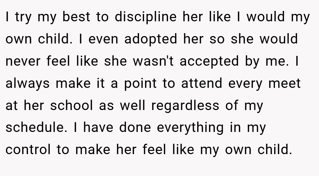 I try my best to discipline her like I would my own child. I even adopted her so she would never feel like she wasn't accepted by me. I always make it a point to attend every meet at her school as well regardless of my schedule. I have done everything in my control to make her feel like my own child.