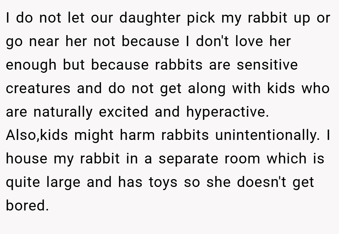 I do not let our daughter pick my rabbit up or go near her not because I don't love her enough but because rabbits are sensitive creatures and do not get along with kids who are naturally excited and hyperactive. Also,kids might harm rabbits unintentionally. I house my rabbit in a separate room which is quite large and has toys so she doesn't get bored.