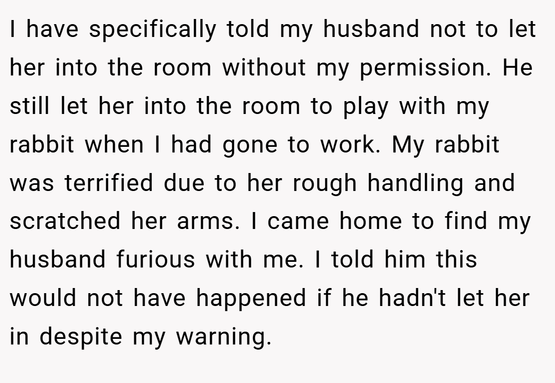 I have specifically told my husband not to let her into the room without my permission. He still let her into the room to play with my rabbit when I had gone to work. My rabbit was terrified due to her rough handling and scratched her arms. I came home to find my husband furious with me. I told him this would not have happened if he hadn't let her in despite my warning.