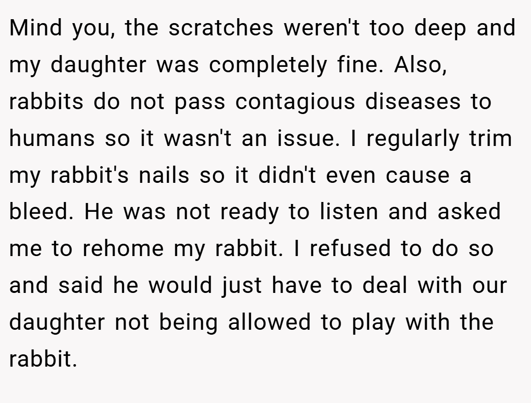 Mind you, the scratches weren't too deep and my daughter was completely fine. Also, rabbits do not pass contagious diseases to humans so it wasn't an issue. I regularly trim my rabbit's nails so it didn't even cause a bleed. He was not ready to listen and asked me to rehome my rabbit. I refused to do so and said he would just have to deal with our daughter not being allowed to play with the rabbit.