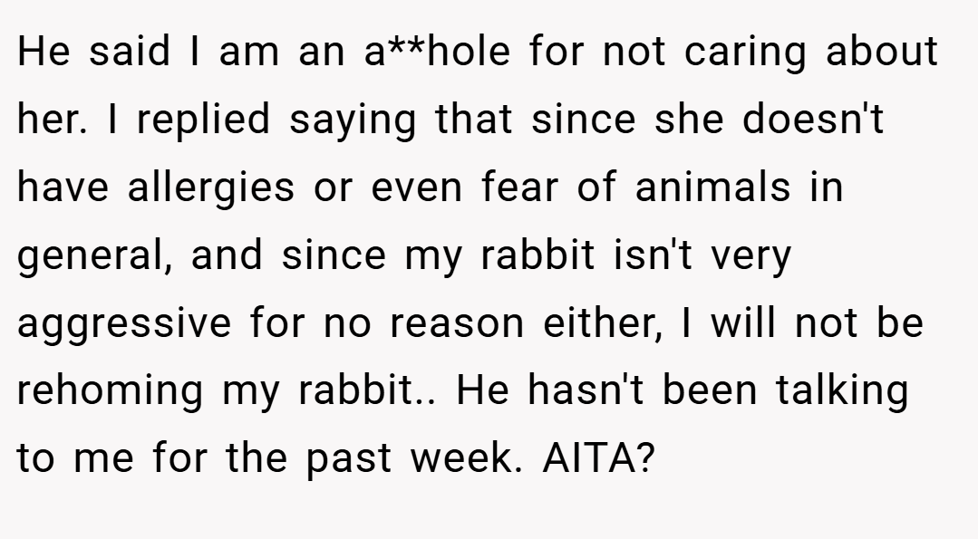 He said I am an a**hole for not caring about her. I replied saying that since she doesn't have allergies or even fear of animals in general, and since my rabbit isn't very aggressive for no reason either, I will not be rehoming my rabbit.. He hasn't been talking to me for the past week. AITA?