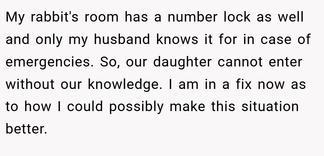 My rabbit's room has a number lock as well and only my husband knows it for in case of emergencies. So, our daughter cannot enter without our knowledge. I am in a fix now as to how I could possibly make this situation better.