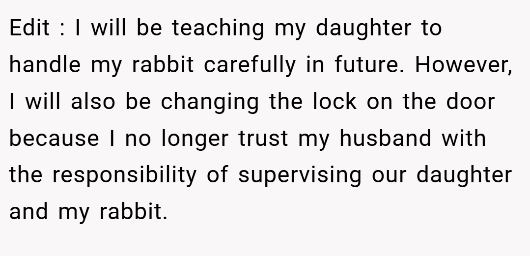 Edit : I will be teaching my daughter to handle my rabbit carefully in future. However, I will also be changing the lock on the door because I no longer trust my husband with the responsibility of supervising our daughter and my rabbit.