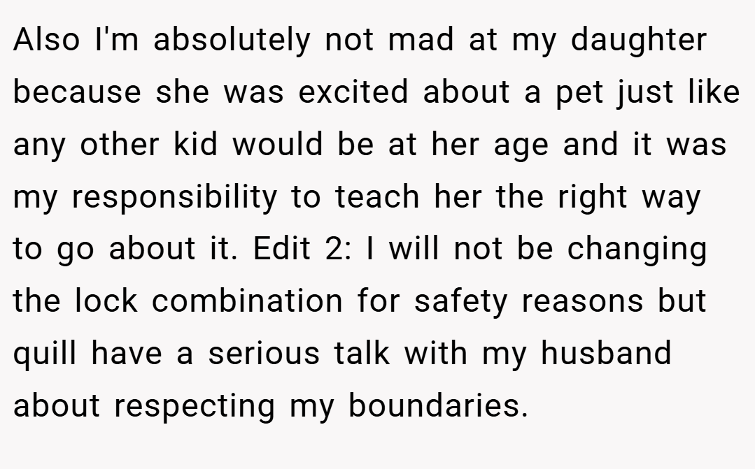 Also I'm absolutely not mad at my daughter because she was excited about a pet just like any other kid would be at her age and it was my responsibility to teach her the right way to go about it. Edit 2: I will not be changing the lock combination for safety reasons but quill have a serious talk with my husband about respecting my boundaries.