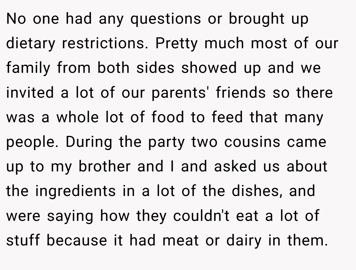 No one had any questions or brought up dietary restrictions. Pretty much most of our family from both sides showed up and we invited a lot of our parents' friends so there was a whole lot of food to feed that many people. During the party two cousins came up to my brother and I and asked us about the ingredients in a lot of the dishes, and were saying how they couldn't eat a lot of stuff because it had meat or dairy in them.