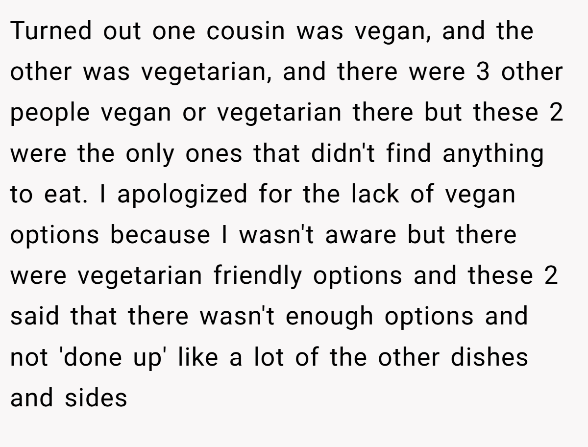 Turned out one cousin was vegan, and the other was vegetarian, and there were 3 other people vegan or vegetarian there but these 2 were the only ones that didn't find anything to eat. I apologized for the lack of vegan options because I wasn't aware but there were vegetarian friendly options and these 2 said that there wasn't enough options and not 'done up' like a lot of the other dishes and sides